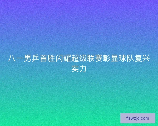 八一男乒首胜闪耀超级联赛彰显球队复兴实力