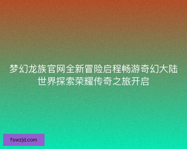 梦幻龙族官网全新冒险启程畅游奇幻大陆世界探索荣耀传奇之旅开启