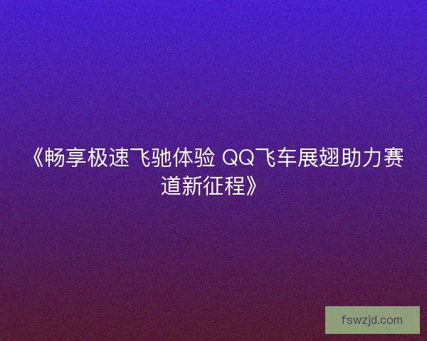 《畅享极速飞驰体验 QQ飞车展翅助力赛道新征程》