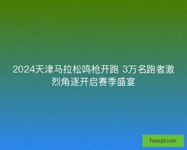 2024天津马拉松鸣枪开跑 3万名跑者激烈角逐开启赛季盛宴