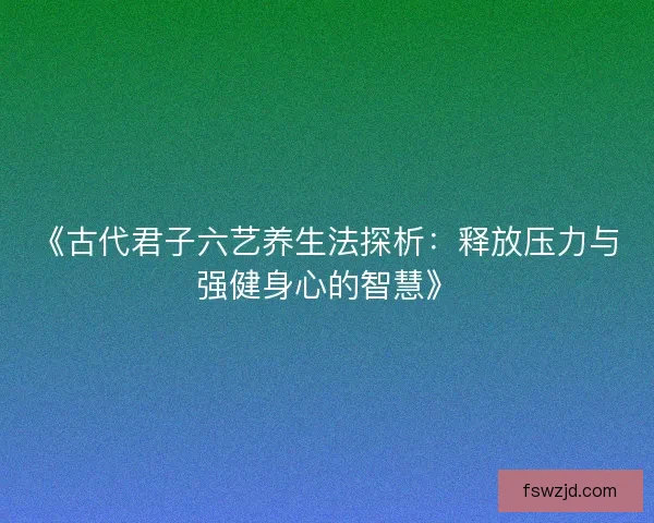 《古代君子六艺养生法探析：释放压力与强健身心的智慧》