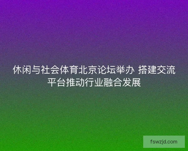 休闲与社会体育北京论坛举办 搭建交流平台推动行业融合发展