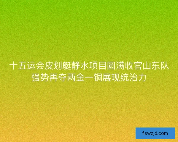 十五运会皮划艇静水项目圆满收官山东队强势再夺两金一铜展现统治力