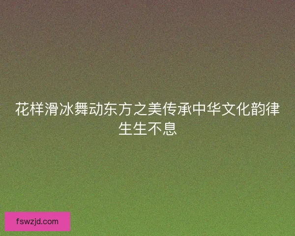 花样滑冰舞动东方之美传承中华文化韵律生生不息