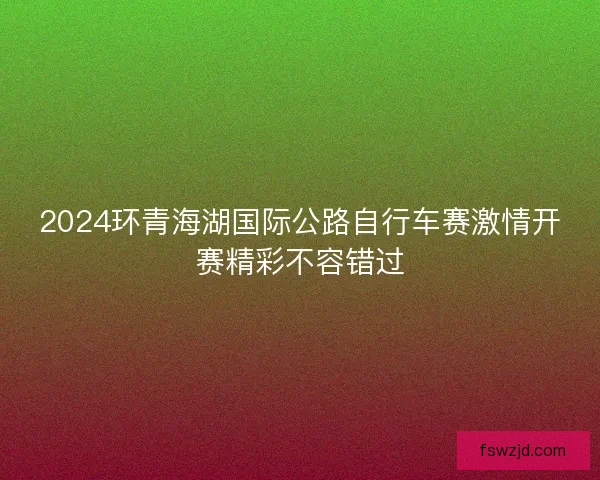 2024环青海湖国际公路自行车赛激情开赛精彩不容错过