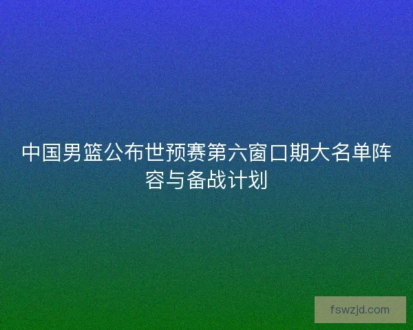 中国男篮公布世预赛第六窗口期大名单阵容与备战计划