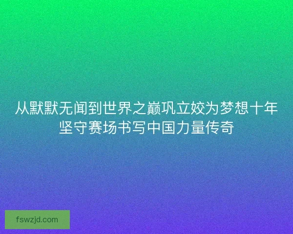 从默默无闻到世界之巅巩立姣为梦想十年坚守赛场书写中国力量传奇