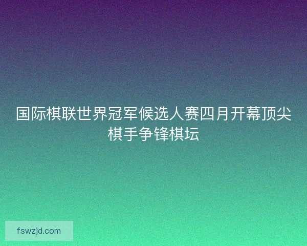 国际棋联世界冠军候选人赛四月开幕顶尖棋手争锋棋坛