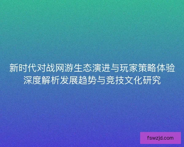 新时代对战网游生态演进与玩家策略体验深度解析发展趋势与竞技文化研究