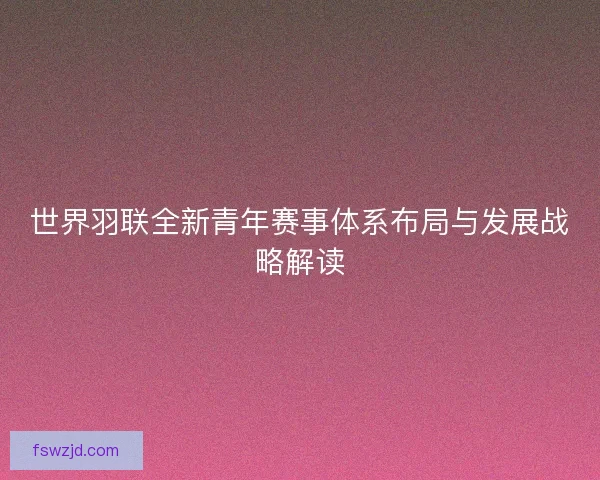 世界羽联全新青年赛事体系布局与发展战略解读