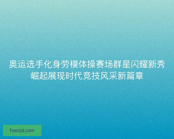 奥运选手化身劳模体操赛场群星闪耀新秀崛起展现时代竞技风采新篇章