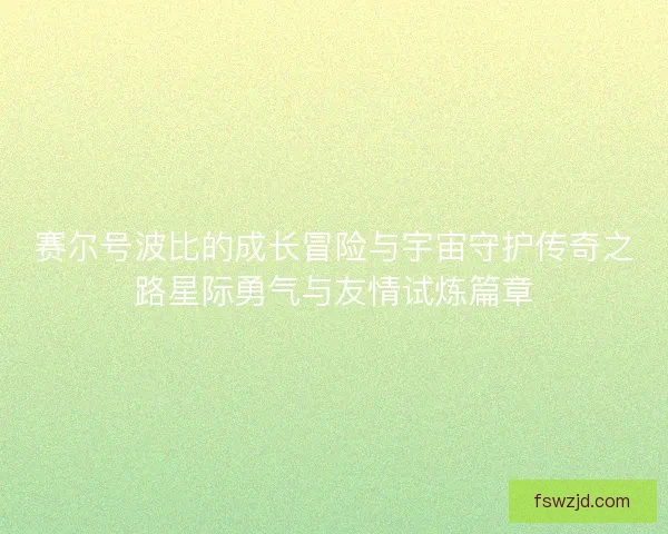 赛尔号波比的成长冒险与宇宙守护传奇之路星际勇气与友情试炼篇章