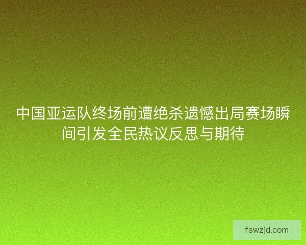 中国亚运队终场前遭绝杀遗憾出局赛场瞬间引发全民热议反思与期待