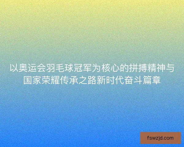 以奥运会羽毛球冠军为核心的拼搏精神与国家荣耀传承之路新时代奋斗篇章