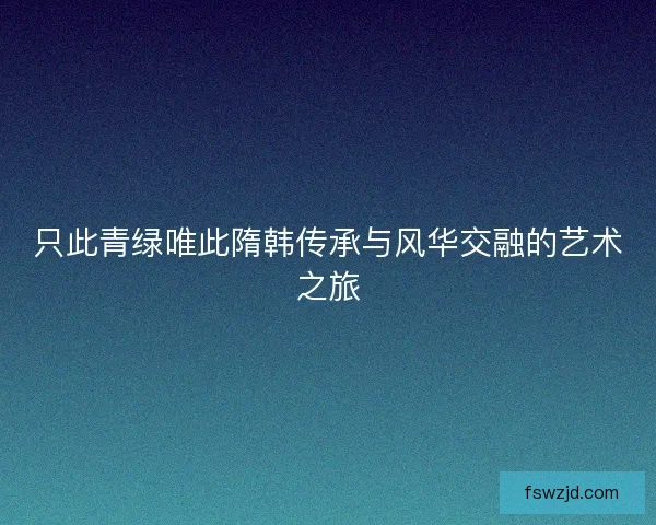 只此青绿唯此隋韩传承与风华交融的艺术之旅