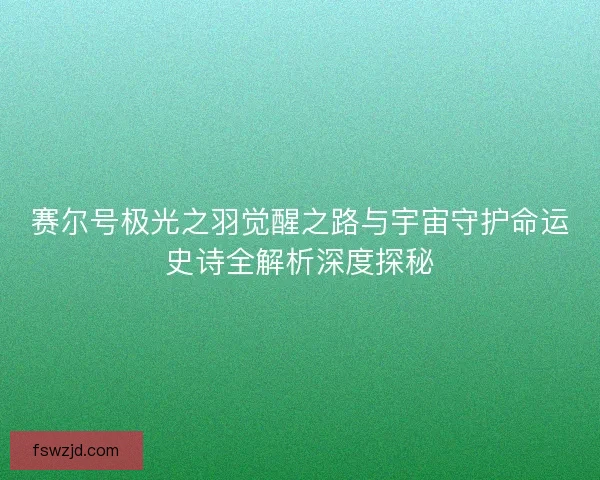 赛尔号极光之羽觉醒之路与宇宙守护命运史诗全解析深度探秘