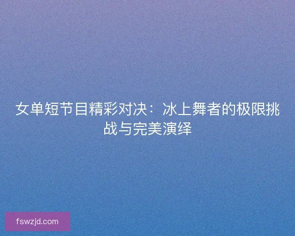 女单短节目精彩对决：冰上舞者的极限挑战与完美演绎