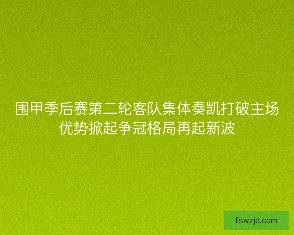 围甲季后赛第二轮客队集体奏凯打破主场优势掀起争冠格局再起新波