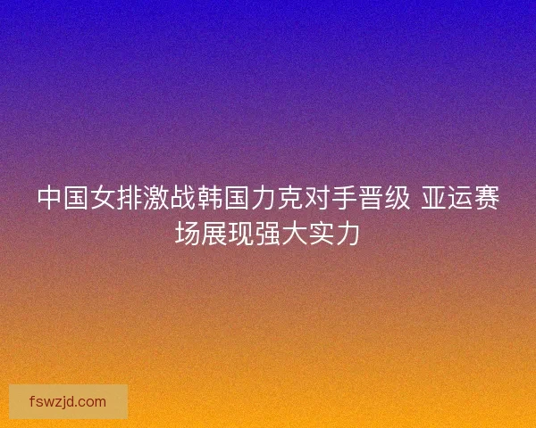中国女排激战韩国力克对手晋级 亚运赛场展现强大实力
