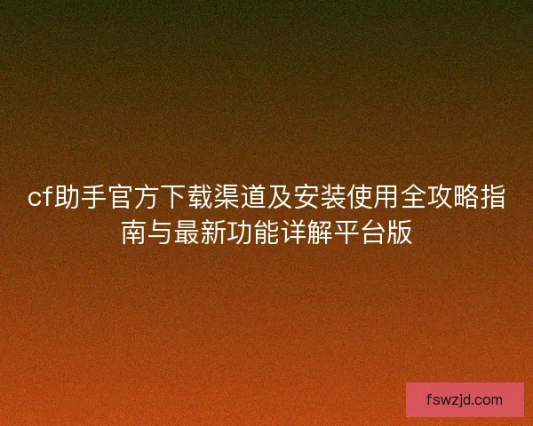 cf助手官方下载渠道及安装使用全攻略指南与最新功能详解平台版