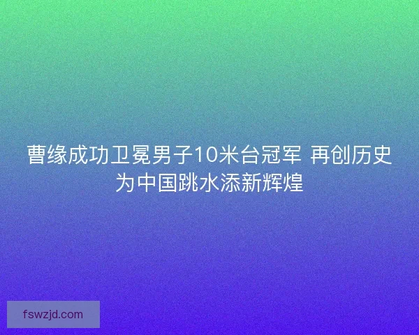 曹缘成功卫冕男子10米台冠军 再创历史为中国跳水添新辉煌